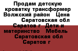 Продам детскую кроватку трансформер Волжский район › Цена ­ 7 000 - Саратовская обл., Саратов г. Дети и материнство » Мебель   . Саратовская обл.,Саратов г.